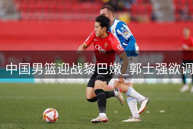 中国男篮迎战黎巴嫩 郭士强欲调整首发阵容争胜